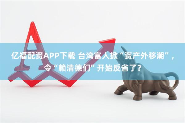 亿福配资APP下载 台湾富人掀“资产外移潮”，令“赖清德们”开始反省了？
