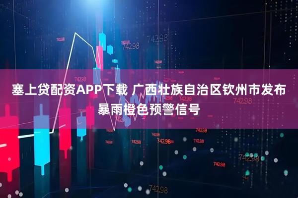 塞上贷配资APP下载 广西壮族自治区钦州市发布暴雨橙色预警信号