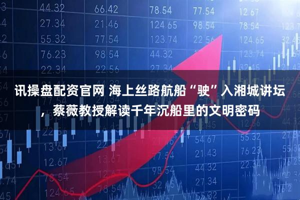 讯操盘配资官网 海上丝路航船“驶”入湘城讲坛，蔡薇教授解读千年沉船里的文明密码